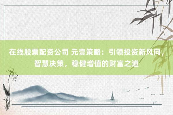 在线股票配资公司 元壹策略：引领投资新风向，智慧决策，稳健增值的财富之道