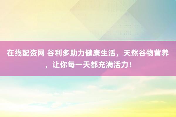 在线配资网 谷利多助力健康生活，天然谷物营养，让你每一天都充满活力！