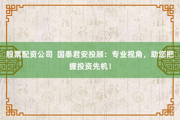 股票配资公司  国泰君安投顾：专业视角，助您把握投资先机！