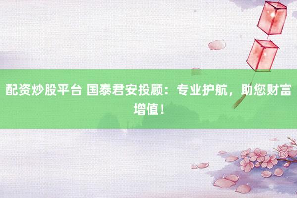 配资炒股平台 国泰君安投顾：专业护航，助您财富增值！