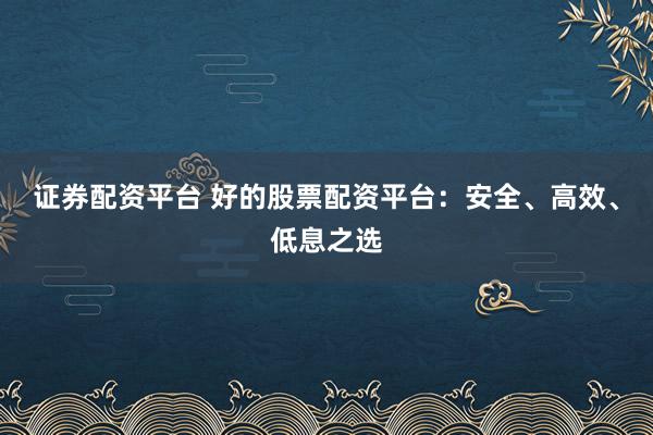 证券配资平台 好的股票配资平台：安全、高效、低息之选