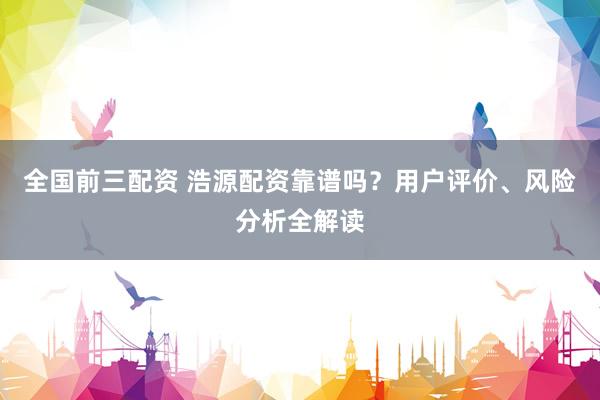 全国前三配资 浩源配资靠谱吗？用户评价、风险分析全解读
