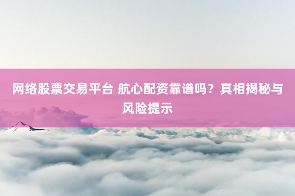 网络股票交易平台 航心配资靠谱吗？真相揭秘与风险提示