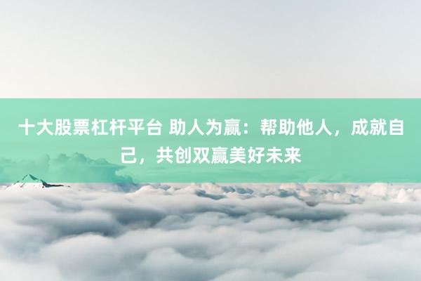 十大股票杠杆平台 助人为赢：帮助他人，成就自己，共创双赢美好未来