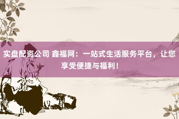 实盘配资公司 鑫福网：一站式生活服务平台，让您享受便捷与福利！