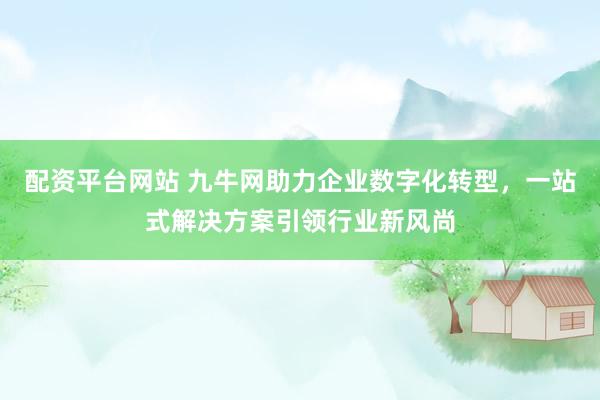 配资平台网站 九牛网助力企业数字化转型，一站式解决方案引领行业新风尚