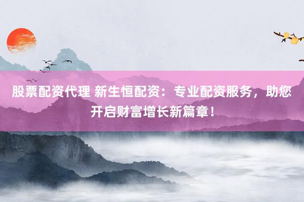 股票配资代理 新生恒配资：专业配资服务，助您开启财富增长新篇章！