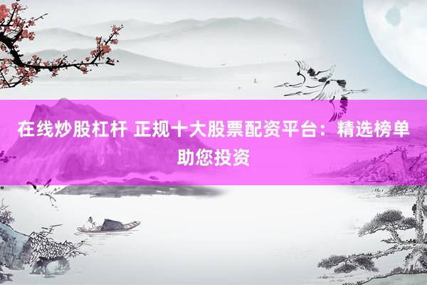 在线炒股杠杆 正规十大股票配资平台：精选榜单助您投资