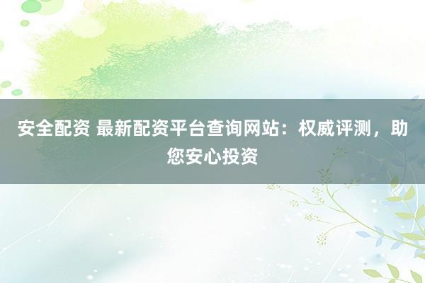 安全配资 最新配资平台查询网站：权威评测，助您安心投资