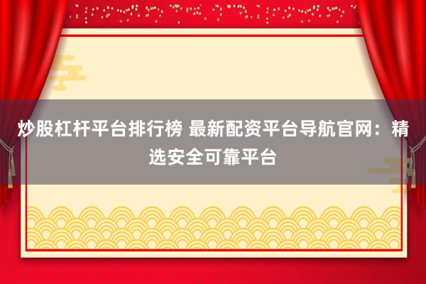 炒股杠杆平台排行榜 最新配资平台导航官网：精选安全可靠平台