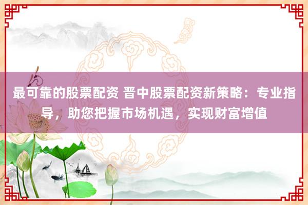 最可靠的股票配资 晋中股票配资新策略：专业指导，助您把握市场机遇，实现财富增值