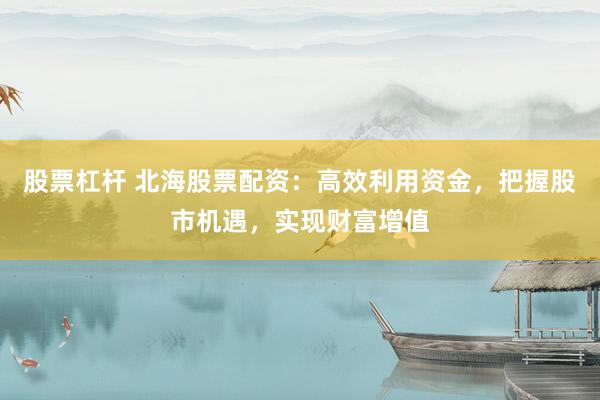 股票杠杆 北海股票配资：高效利用资金，把握股市机遇，实现财富增值