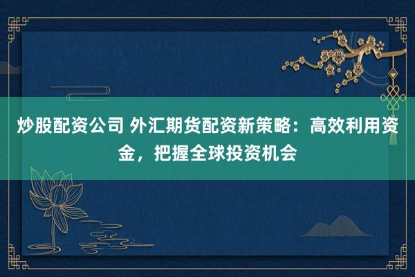 炒股配资公司 外汇期货配资新策略：高效利用资金，把握全球投资机会