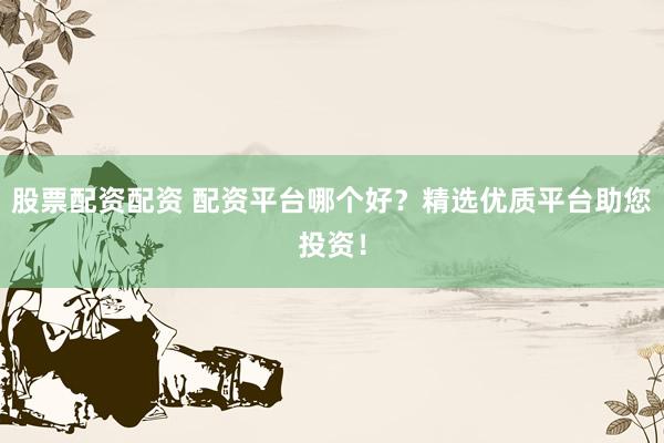 股票配资配资 配资平台哪个好？精选优质平台助您投资！