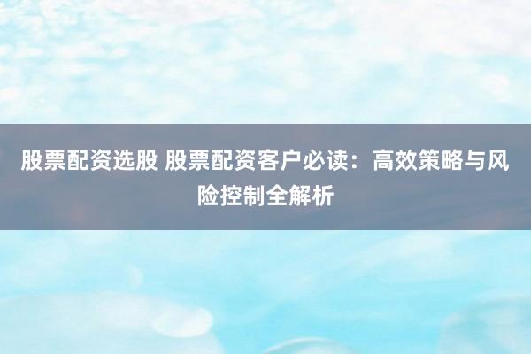 股票配资选股 股票配资客户必读：高效策略与风险控制全解析