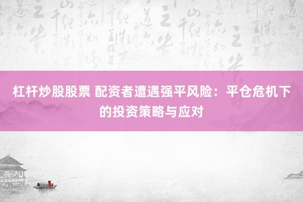 杠杆炒股股票 配资者遭遇强平风险：平仓危机下的投资策略与应对
