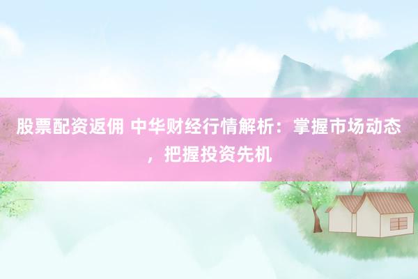股票配资返佣 中华财经行情解析：掌握市场动态，把握投资先机
