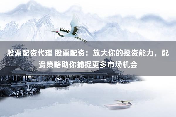 股票配资代理 股票配资：放大你的投资能力，配资策略助你捕捉更多市场机会