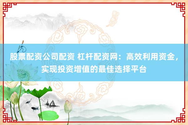股票配资公司配资 杠杆配资网：高效利用资金，实现投资增值的最佳选择平台