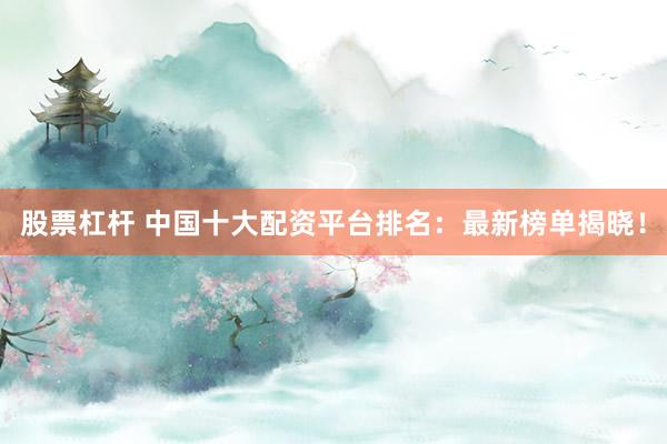 股票杠杆 中国十大配资平台排名：最新榜单揭晓！