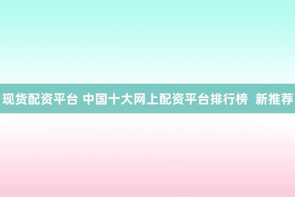 现货配资平台 中国十大网上配资平台排行榜  新推荐