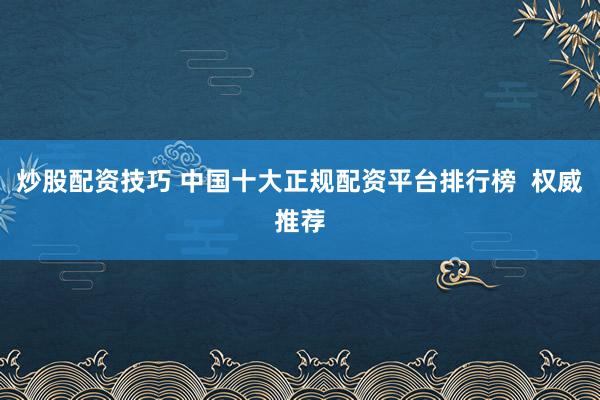 炒股配资技巧 中国十大正规配资平台排行榜  权威推荐