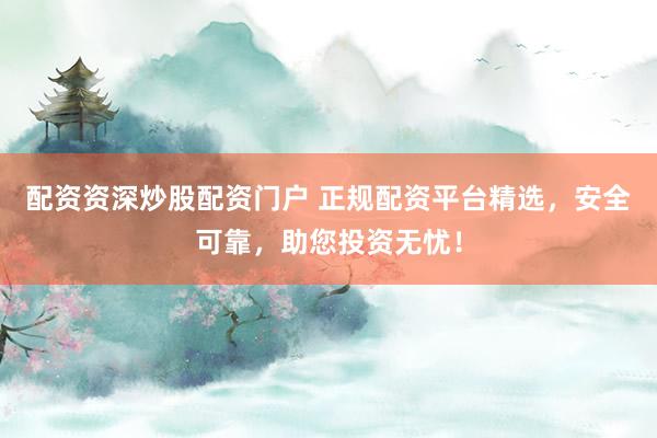 配资资深炒股配资门户 正规配资平台精选，安全可靠，助您投资无忧！