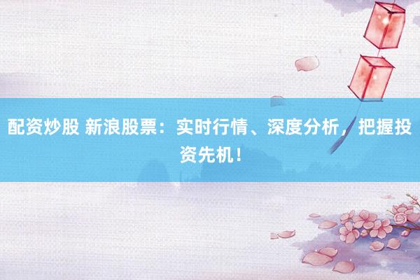 配资炒股 新浪股票：实时行情、深度分析，把握投资先机！