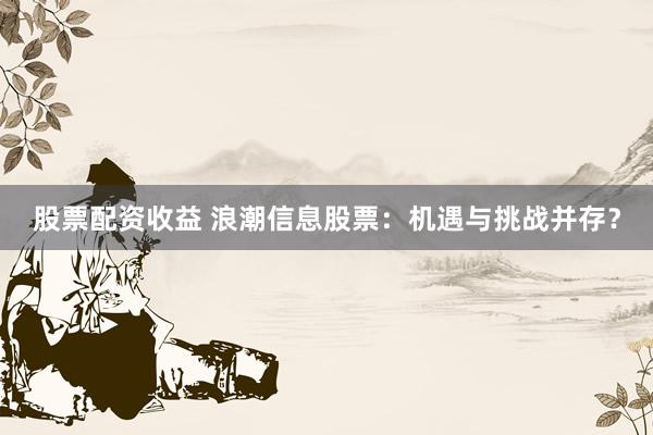 股票配资收益 浪潮信息股票：机遇与挑战并存？