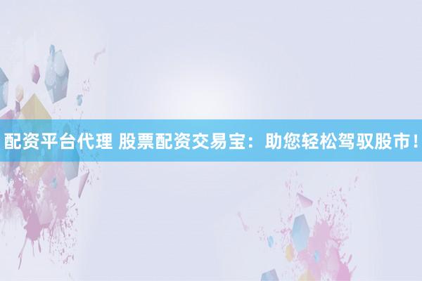 配资平台代理 股票配资交易宝：助您轻松驾驭股市！