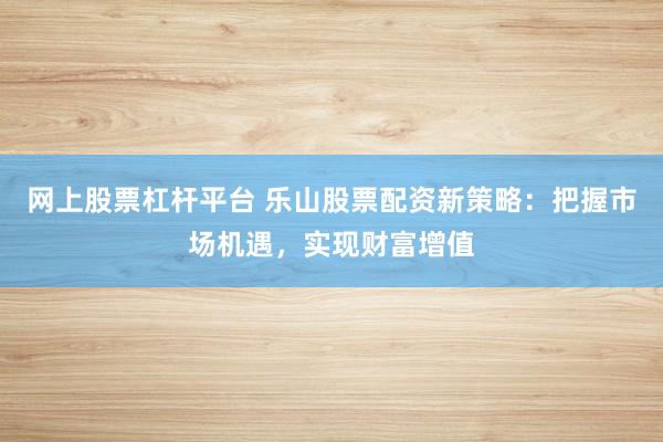 网上股票杠杆平台 乐山股票配资新策略：把握市场机遇，实现财富增值