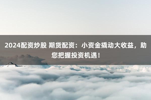 2024配资炒股 期货配资：小资金撬动大收益，助您把握投资机遇！