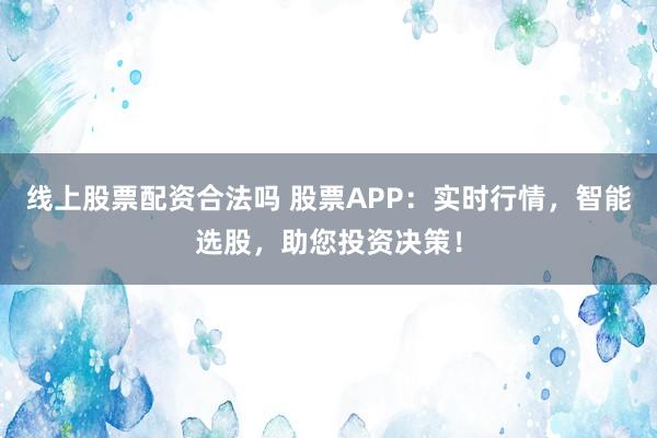 线上股票配资合法吗 股票APP：实时行情，智能选股，助您投资决策！