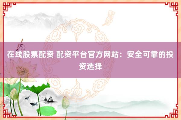 在线股票配资 配资平台官方网站：安全可靠的投资选择