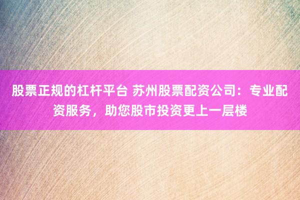 股票正规的杠杆平台 苏州股票配资公司：专业配资服务，助您股市投资更上一层楼