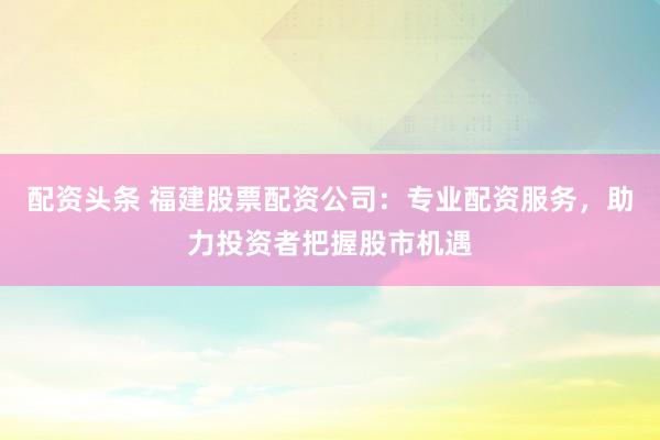 配资头条 福建股票配资公司：专业配资服务，助力投资者把握股市机遇