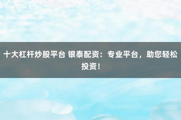 十大杠杆炒股平台 银泰配资：专业平台，助您轻松投资！