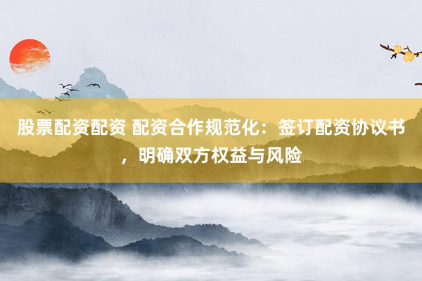 股票配资配资 配资合作规范化：签订配资协议书，明确双方权益与风险