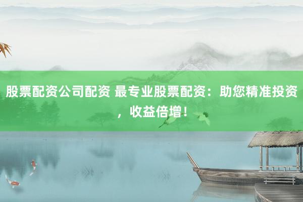 股票配资公司配资 最专业股票配资：助您精准投资，收益倍增！