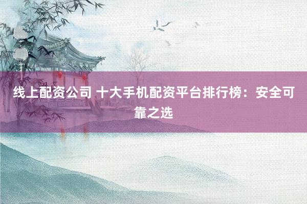 线上配资公司 十大手机配资平台排行榜：安全可靠之选