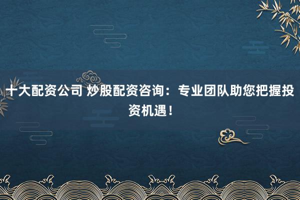 十大配资公司 炒股配资咨询：专业团队助您把握投资机遇！