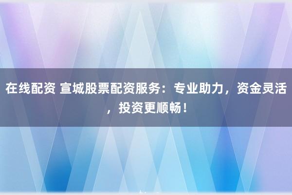 在线配资 宣城股票配资服务：专业助力，资金灵活，投资更顺畅！