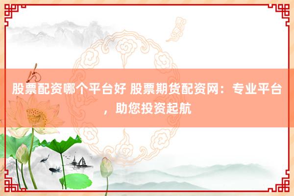 股票配资哪个平台好 股票期货配资网：专业平台，助您投资起航