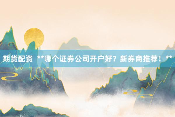 期货配资  **哪个证券公司开户好？新券商推荐！**