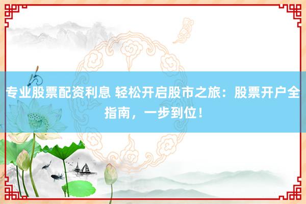专业股票配资利息 轻松开启股市之旅：股票开户全指南，一步到位！