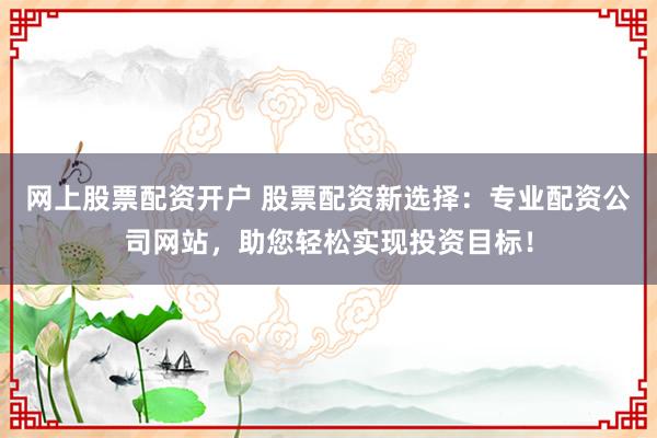 网上股票配资开户 股票配资新选择：专业配资公司网站，助您轻松实现投资目标！