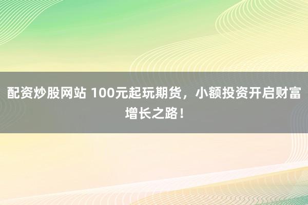配资炒股网站 100元起玩期货，小额投资开启财富增长之路！