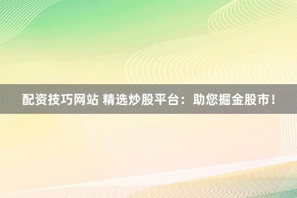 配资技巧网站 精选炒股平台：助您掘金股市！