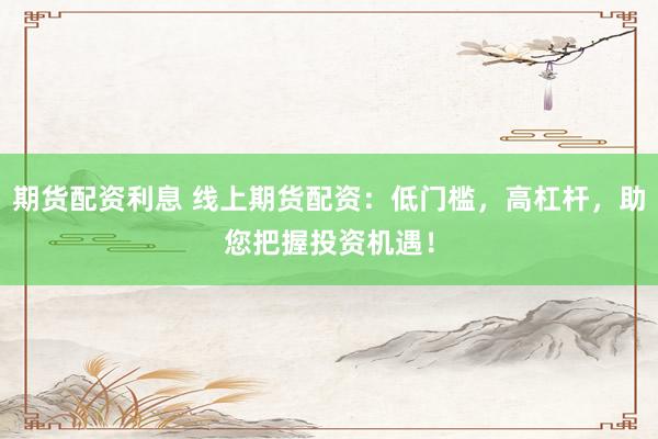 期货配资利息 线上期货配资：低门槛，高杠杆，助您把握投资机遇！