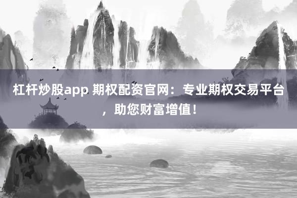杠杆炒股app 期权配资官网:专业期权交易平台,助您财富增值!